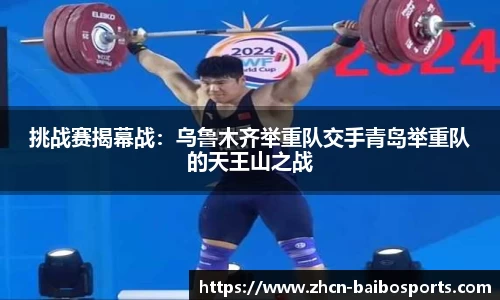挑战赛揭幕战：乌鲁木齐举重队交手青岛举重队的天王山之战