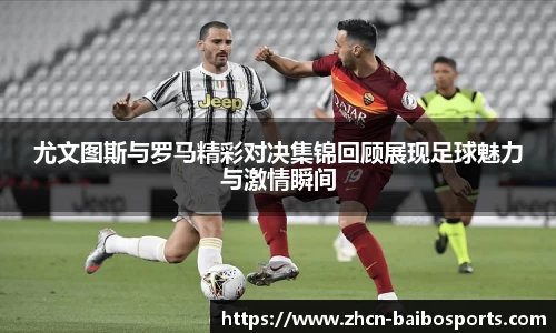 尤文图斯与罗马精彩对决集锦回顾展现足球魅力与激情瞬间
